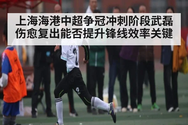 上海海港中超争冠冲刺阶段武磊伤愈复出能否提升锋线效率关键