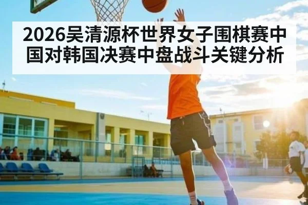 2026吴清源杯世界女子围棋赛中国对韩国决赛中盘战斗关键分析